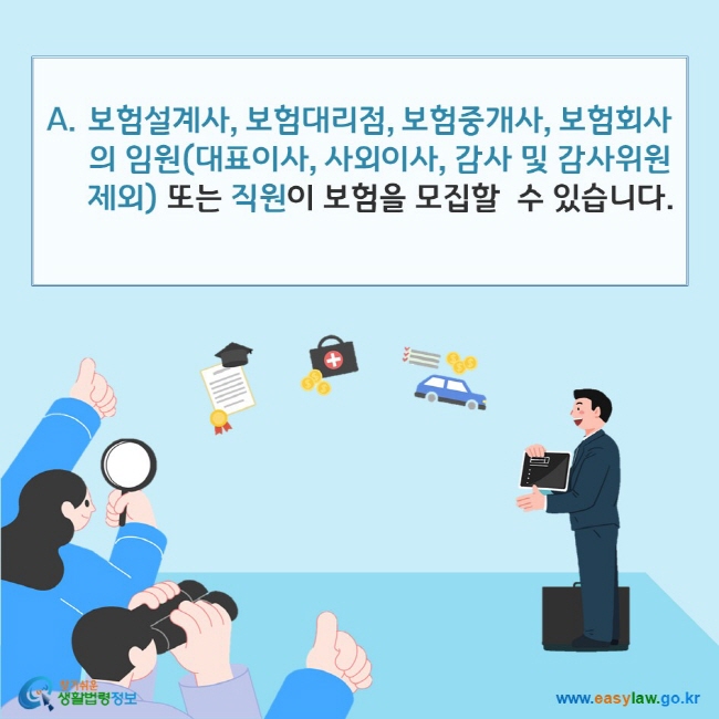 www.easylaw.go.kr A. 보험모집은 보험설계사, 보험대리점, 보험중개사, 보험회사의 임원(대표이사ㆍ사외이사ㆍ감사 및 감사위원은 제외) 또는 직원이 할 수 있습니다.