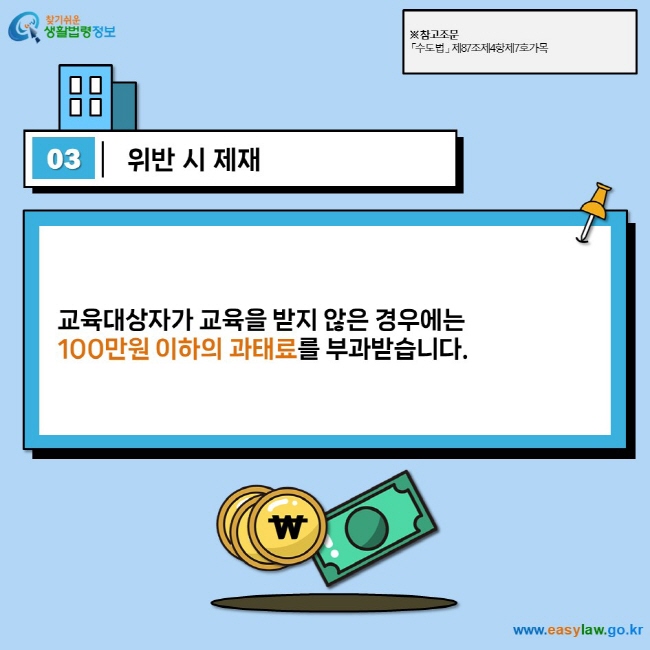 03 위반 시 제재  교육대상자가 교육을 받지 않은 경우에는  100만원 이하의 과태료를 부과받습니다.  ※ 참고조문 「수도법」 제87조제4항제7호가목