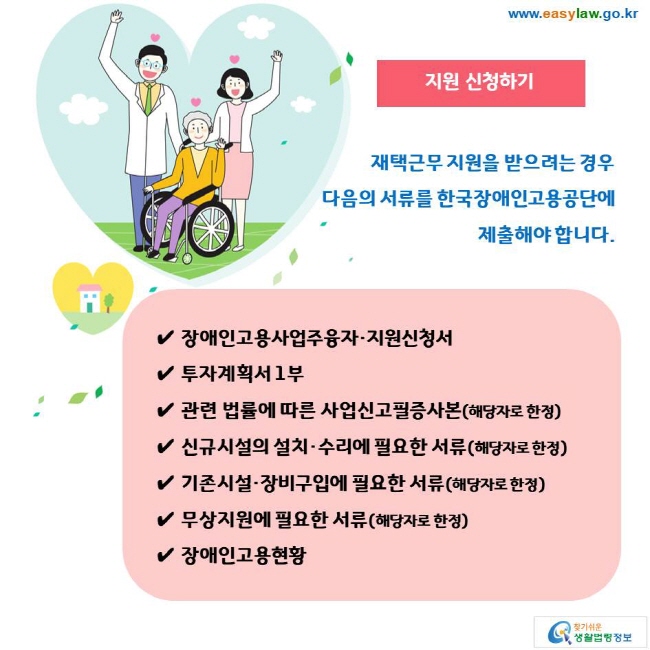 지원 신청하기 재택근무 지원을 받으려는 경우 다음의 서류를 한국장애인고용공단에 제출해야 합니다. ✔ 장애인고용사업주융자·지원신청서 ✔ 투자계획서 1부 ✔ 관련 법률에 따른 사업신고필증사본(해당자로 한정) ✔ 신규시설의 설치·수리에 필요한 서류(해당자로 한정) ✔ 기존시설·장비구입에 필요한 서류(해당자로 한정) ✔ 무상지원에 필요한 서류(해당자로 한정) ✔ 장애인고용현황