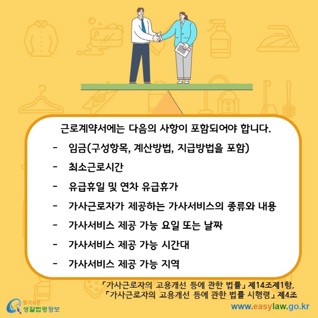 근로계약서에는 다음의 사항이 포함되어야 합니다. 임금(구성항목, 계산방법, 지급방법을 포함) 최소근로시간 유급휴일 및 연차 유급휴가 가사근로자가 제공하는 가사서비스의 종류와 내용 가사서비스 제공 가능 요일 또는 날짜 가사서비스 제공 가능 시간대 가사서비스 제공 가능 지역 「가사근로자의 고용개선 등에 관한 법률」 제14조제1항, 「가사근로자의 고용개선 등에 관한 법률 시행령」 제4조