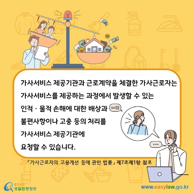 가사서비스 제공기관과 근로계약을 체결한 가사근로자는 가사서비스를 제공하는 과정에서 발생할 수 있는 인적ㆍ물적 손해에 대한 배상과 불편사항이나 고충 등의 처리를 가사서비스 제공기관에 요청할 수 있습니다. 「가사근로자의 고용개선 등에 관한 법률」 제7조제1항 참조