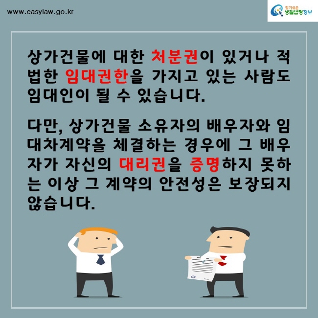 찾기쉬운생활법령정보www.easylaw.go.kr상가건물에 대한 처분권이 있거나 적법한 임대권한을 가지고 있는 사람도 임대인이 될 수 있습니다.다만, 상가건물 소유자의 배우자와 임대차계약을 체결하는 경우에 그 배우자가 자신의 대리권을 증명하지 못하는 이상 그 계약의 안전성은 보장되지 않습니다. 