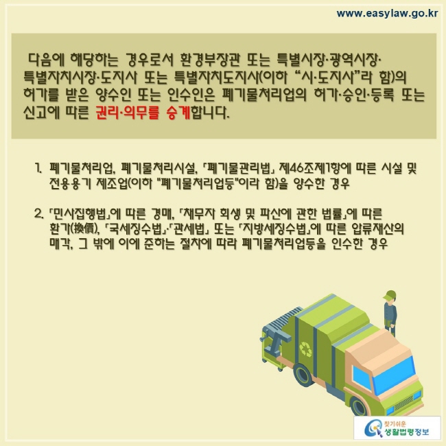  다음에 해당하는 경우로서 환경부장관 또는 특별시장·광역시장· 특별자치시장·도지사 또는 특별자치도지사(이하 “시·도지사”라 함)의 허가를 받은 양수인 또는 인수인은 폐기물처리업의 허가·승인·등록 또는 신고에 따른 권리·의무를 승계합니다.폐기물처리업, 폐기물처리시설, 「폐기물관리법」 제46조제1항에 따른 시설 및 전용용기 제조업(이하 "폐기물처리업등"이라 함)을 양수한 경우「민사집행법」에 따른 경매, 「채무자 회생 및 파산에 관한 법률」에 따른 환가(換價), 「국세징수법」·「관세법」 또는 「지방세징수법」에 따른 압류재산의 매각, 그 밖에 이에 준하는 절차에 따라 폐기물처리업등을 인수한 경우