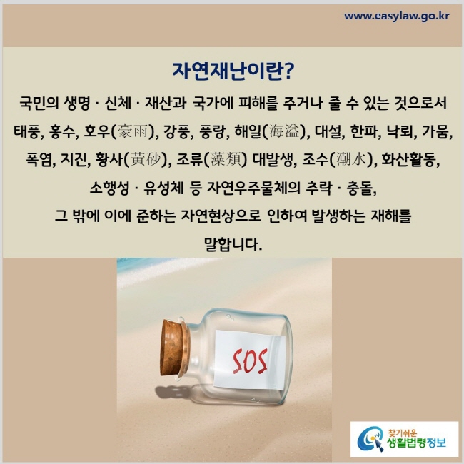 자연재난이란? 국민의 생명ㆍ신체ㆍ재산과 국가에 피해를 주거나 줄 수 있는 것으로서 태풍, 홍수, 호우(豪雨), 강풍, 풍랑, 해일(海溢), 대설, 한파, 낙뢰, 가뭄, 폭염, 지진, 황사(黃砂), 조류(藻類) 대발생, 조수(潮水), 화산활동, 소행성ㆍ유성체 등 자연우주물체의 추락ㆍ충돌, 그 밖에 이에 준하는 자연현상으로 인하여 발생하는 재해를 말합니다.