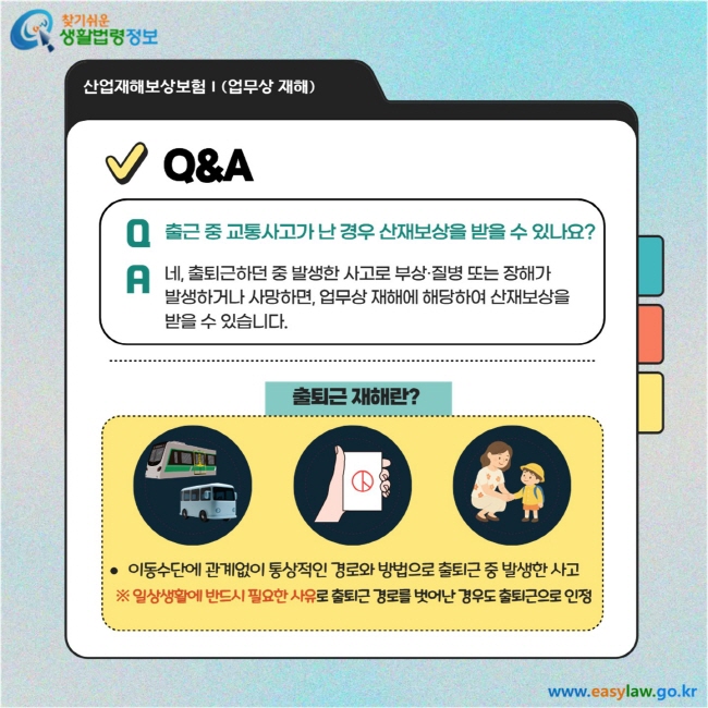 Q. 출근 중 교통사고가 난 경우 산재보상을 받을 수 있나요?  A. 네, 출퇴근하던 중 발생한 사고로 부상·질병 또는 장해가 발생하거나 사망하면, 업무상 재해에 해당하여 산재보상을 받을 수 있습니다.출퇴근 재해란?  이동수단에 관계없이 통상적인 경로와 방법으로 출퇴근 중 발생한 사고  ※ 일상생활에 반드시 필요한 사유로 출퇴근 경로를 벗어난 경우도 출퇴근으로 인정