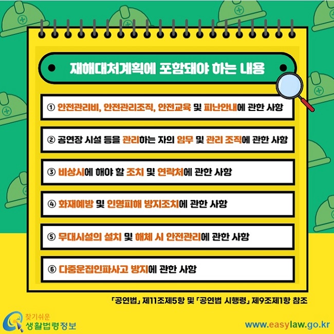 재해대처계획에 포함돼야 하는 내용 ① 안전관리비, 안전관리조직, 안전교육&nbsp;및 난안내에 관한 사항 ② 공연장 시설 등을 관리하는 자의 임무&nbsp;및 관리 조직에 관한 사항 ③ 비상시에 해야 할 조치 및 연락처에&nbsp;관한 사항 ④ 화재예방 및 인명피해 방지조치에&nbsp;관한 사항 ⑤  다중운집인파사고 방지에 관한 사항 ⑥ 무대시설의 설치 및 해체 시 안전관리에 관한 사항