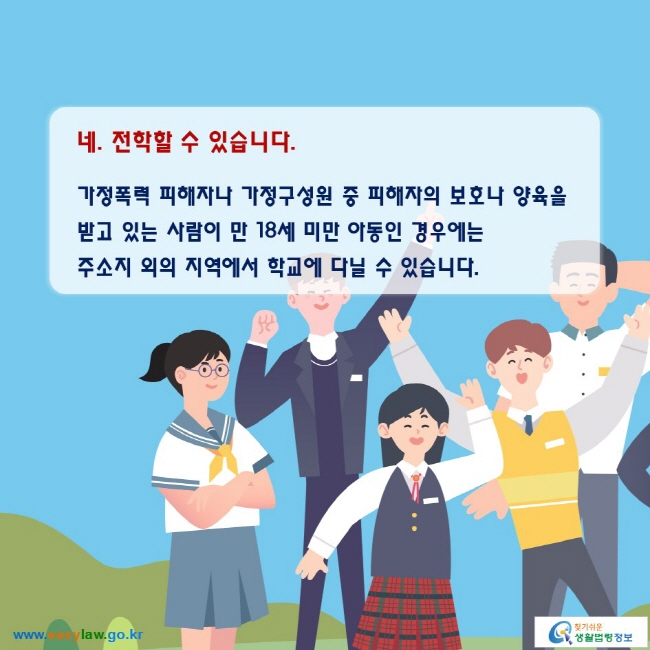 네. 전학할 수 있습니다.

가정폭력 피해자나 가정구성원 중 피해자의 보호나 양육을 받고 있는 사람이 만 18세 미만 아동인 경우에는 주소지 외의 지역에서 학교에 다닐 수 있습니다.