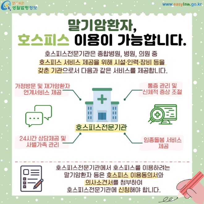 말기암환자, 호스피스 이용이 가능합니다. 호스피스전문기관은 종합병원, 병원, 의원 중  호스피스 서비스 제공을 위해 시설·인력·장비 등을  갖춘 기관으로서 다음과 같은 서비스를 제공합니다. 가정방문 및 재가암환자 연계서비스 제공 24시간 상담제공 및 사별가족 관리 통증 관리 및 신체적 증상 조절 임종돌봄 서비스  제공 호스피스전문기관에서 호스피스를 이용하려는  말기암환자 등은 호스피스 이용동의서와  의사소견서를 첨부하여  호스피스전문기관에 신청해야 합니다.