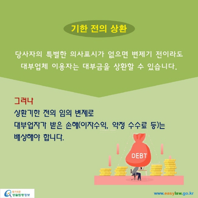 기한 전의 상환: 당사자의 특별한 의사표시가 없으면 변제기 전이라도 대부업체 이용자는 대부금을 상환할 수 있습니다.

그러나
상환기한 전의 임의 변제로 대부업자가 받은 손해(이자수익, 약정 수수료 등)는 배상해야 합니다.