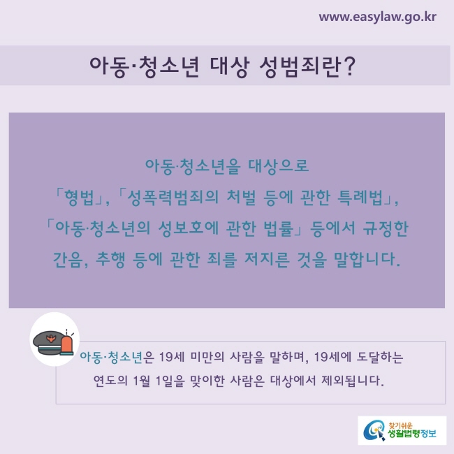 아동·청소년 대상 성범죄란?
아동·청소년을 대상으로 「형법」, 「성폭력범죄의 처벌 등에 관한 특례법」, 「아동·청소년의 성보호에 관한 법률」 등에서 규정한 간음, 추행 등에 관한 죄를 저지른 것을 말합니다.
※ “아동·청소년”은 19세 미만의 사람을 말하며, 19세에 도달하는 연도의 1월 1일을 맞이한 사람은 대상에서 제외됩니다.