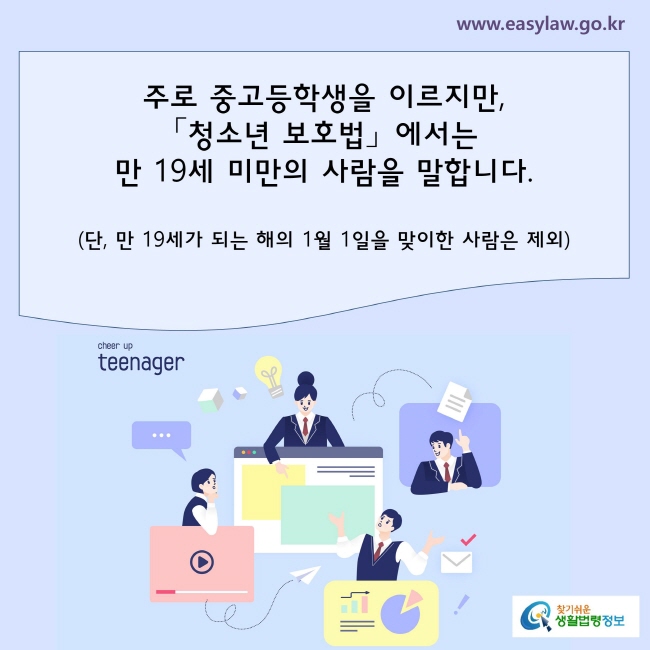 주로 중학생, 고등학생을 이르지만, 「청소년 보호법」에서는 청소년이란 만 19세 미만의 사람을 말합니다.
(단, 만 19세가 되는 해의 1월 1일을 맞이한 사람은 제외)