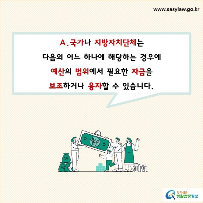 국가나 지방자치단체는  다음의 어느 하나에 해당하는 경우에 예산의 범위에서 필요한 자금을 보조하거나 융자할 수 있습니다.
찾기쉬운 생활법령정보 로고
www.easylaw.go.kr