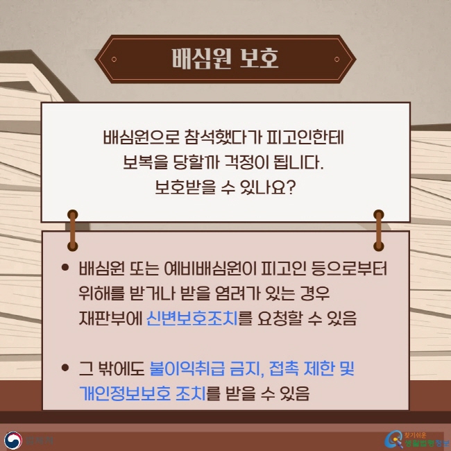 배심원 보호: Q. 배심원으로 참석했다가 피고인한테&nbsp;보복을 당할까 걱정이 됩니다.&nbsp;보호받을 수 있나요? A. 배심원 또는 예비배심원이 피고인 등으로부터&nbsp;위해를 받거나 받을 염려가 있는 경우 재판부에 신변보호조치를 요청할 수 있음.  그 밖에도 불이익취급 금지, 접촉 제한 및&nbsp;개인정보보호 조치를 받을 수 있음