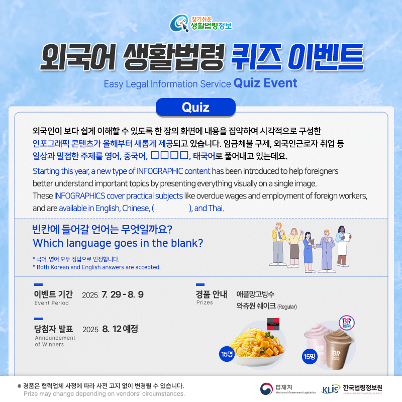찾기 쉬운 생활법령정보 외국어 생활법령 퀴즈 이벤트 Easy Legal Information Service Quiz Event 이벤트 기간 Event Period 2025. 7. 29. ~ 8. 9. 당첨자발표 Announcement of Winners 2025. 8. 12.(예정) Q. 외국인이 보다 쉽게 이해할 수 있도록 한 장의 화면에 내용을 집약하여 시각적으로 구성한 인포그래픽 콘텐츠가 올해부터 새롭게 제공되고 있습니다. 임금체불 구제, 외국인근로자 취업 등 일상과 밀접한 주제를 영어, 중국어, □□□□, 태국어로 풀어내고 있는데요. 빈칸에 들어갈 언어는 무엇일까요? Q. Starting this year, a new type of INFOGRAPHIC content has been introduced to help foreigners better understand important topics by presenting everything visually on a single image. These INFOGRAPHICS cover practical subjects like overdue wages and employment of foreign workers, and are available in English, Chinese, ( ), and Thai. Which language goes in the blank? * 국어, 영어 모두 정답으로 인정합니다. Both Korean and English answers are accepted. 경품안내 Prizes 애플망고빙수 15명 배스킨라빈스 와츄원쉐이크(regular) 15명 경품은 협력업체 사정에 따라 사전 고지 없이 변경될 수 있습니다. Prize may change depending on vendors' circumstances. 법제처 한국법령정보원
