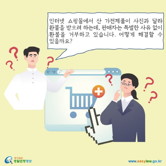 인터넷 쇼핑몰에서 산 가전제품이 사진과 달라 환불을 받으려 하는데, 판매자는 특별한 사유 없이 환불을 거부하고 있습니다. 어떻게 해결할 수 있을까요?
찾기쉬운 생활법령정보 로고
www.easylaw.go.kr