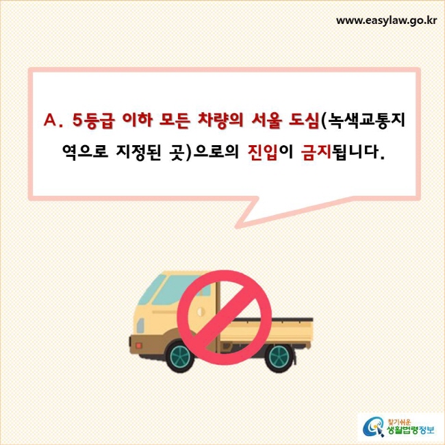 5등급 이하 모든 차량의 서울 도심(녹색교통지역으로 지정된 곳)으로의 진입이 금지됩니다.
찾기쉬운 생활법령정보 로고
www.easylaw.go.kr