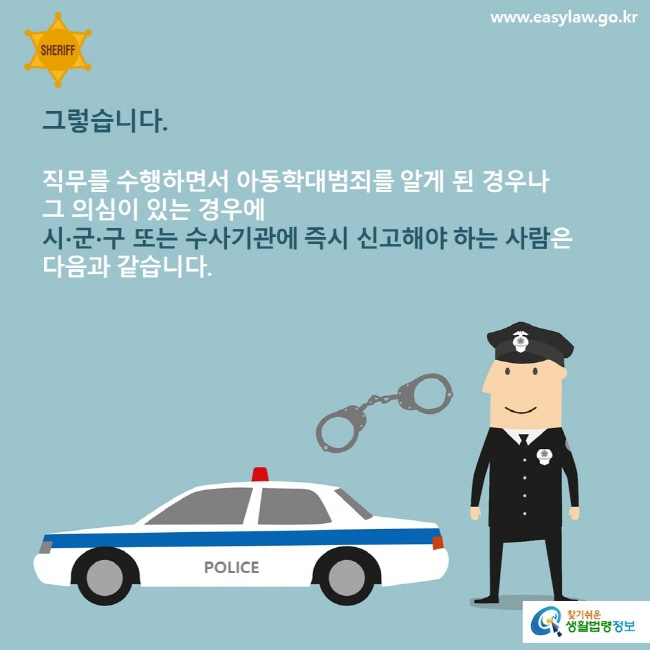 그렇습니다
직무를 수행하면서 아동학대범죄를 알게 된 경우나 그 의심이 있는 경우에 시군구 또는 수사기관에 즉시 신고해야 하는 사람은 다음과 같습니다
www.easylaw.go.kr
찾기쉬운생활법령정보