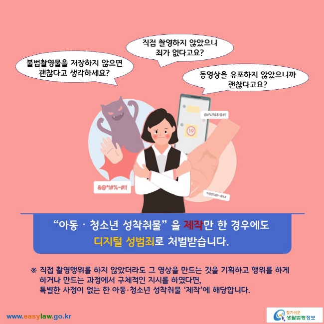 (불법촬영물을 저장하지 않으면 괜찮다고 생각하세요?) (직접 촬영하지 않았으니 죄가 없다고요?) (동영상을 유포하지 않았으니까 괜찮다고요?) “아동ᆞ청소년 성착취물” 을 제작만 한 경우에도 디지털 성범죄로 처벌받습니다. ※ 직접 촬영행위를 하지 않았더라도 그 영상을 만드는 것을 기획하고 행위를 하게 하거나 만드는 과정에서 구체적인 지시를 하였다면, 특별한 사정이 없는 한 아동·청소년 성착취물 ‘제작’에 해당합니다.