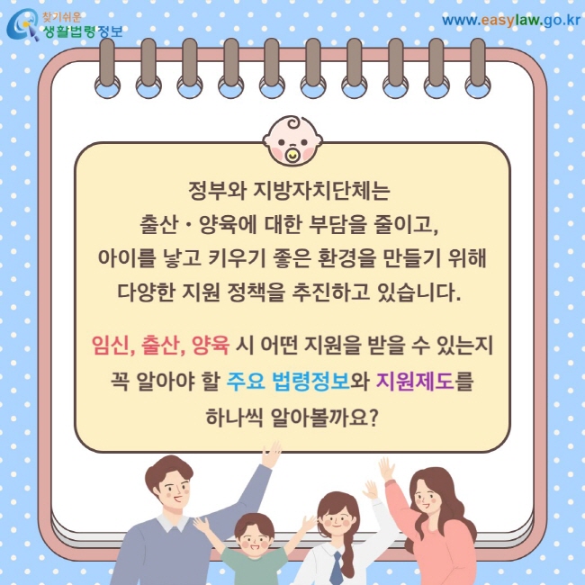 정부와 지방자치단체는  출산ㆍ양육에 대한 부담을 줄이고,  아이를 낳고 키우기 좋은 환경을 만들기 위해 다양한 지원 정책을 추진하고 있습니다. 임신, 출산, 양육 시 어떤 지원을 받을 수 있는지 꼭 알아야 할 주요 법령정보와 지원제도를 하나씩 알아볼까요?