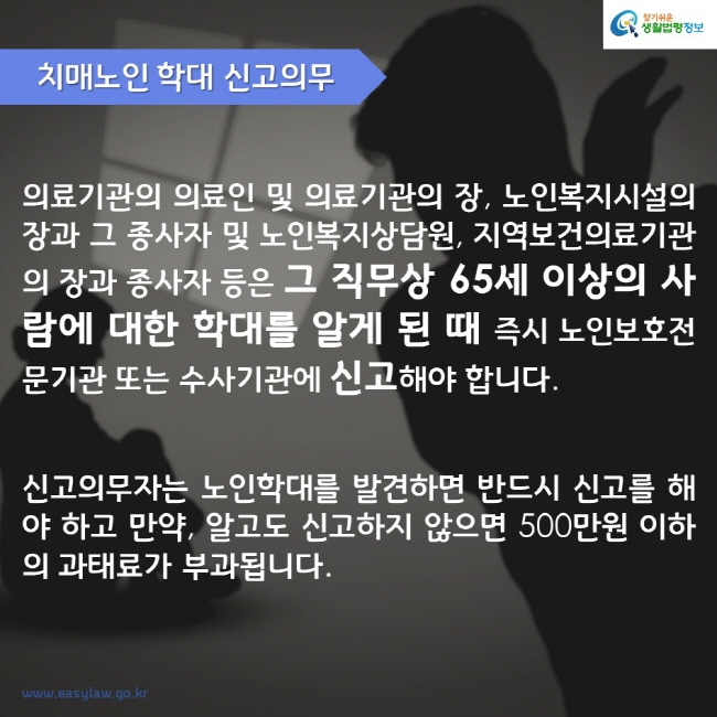 치매노인 학대 신고의무 의료기관의 의료인 및 의료기관의 장, 노인복지시설의 장과 그 종사자 및 노인복지상담원, 지역보건의료기관의 장과 종사자 등은 그 직무상 65세 이상의 사람에 대한 학대를 알게 된 때 즉시 노인보호전문기관 또는 수사기관에 신고해야 합니다. 신고의무자는 노인학대를 발견하면 반드시 신고를 해야 하고 만약, 알고도 신고하지 않으면 500만원 이하의 과태료가 부과됩니다.