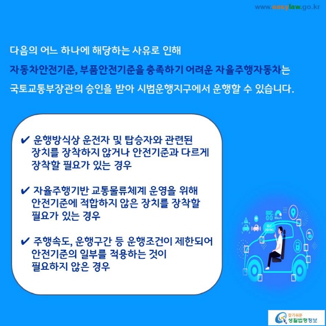 다음의 어느 하나에 해당하는 사유로 인해 자동차안전기준, 부품안전기준을 충족하기 어려운 자율주행자동차는 국토교통부장관의 승인을 받아 시범운행지구에서 운행할 수 있습니다. 
✔ 운행방식상 운전자 및 탑승자와 관련된 장치를 장착하지 않거나 안전기준과 다르게 장착할 필요가 있는 경우
✔ 자율주행기반 교통물류체계 운영을 위해 안전기준에 적합하지 않은 장치를 장착할 필요가 있는 경우 
✔ 주행속도, 운행구간 등 운행조건이 제한되어 안전기준의 일부를 적용하는 것이 필요하지 않은 경우 