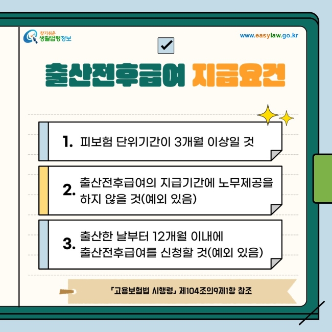 ◇ 출산전후급여 지급요건 1. 피보험 단위기간이 3개월 이상일 것 2. 출산전후급여의 지급기간에 노무제공을 하지 않을 것(예외 있음) 3. 출산한 날부터 12개월 이내에 출산전후급여를 신청할 것(예외 있음) 「고용보험법 시행령」 제104조의9제1항 참조