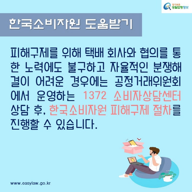 한국소비자원 도움받기
피해구제를 위해 택배 회사와 협의를 통한 노력에도 불구하고 자율적인 분쟁해결이 어려운 경우에는 공정거래위원회에서 운영하는 1372 소비자상담센터 상담 후, 한국소비자원 피해구제 절차를 진행할 수 있습니다.
찾기쉬운생활법령정보
www.easylaw.go.kr
