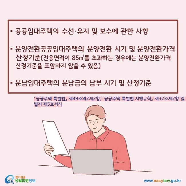 ▪ 공공임대주택의 수선·유지 및 보수에 관한 사항  ▪ 분양전환공공임대주택의 분양전환 시기 및 분양전환가격 산정기준(전용면적이 85㎡를 초과하는 경우에는 분양전환가격 산정기준을 포함하지 않을 수 있음)  ▪ 분납임대주택의 분납금의 납부 시기 및 산정기준