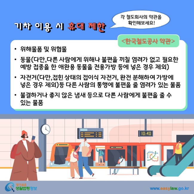 기차 이용 시 휴대 제한 각 철도회사의 약관을 확인해보세요! 한국철도공사 약관위해물품 및 위험물 동물(다만,다른 사람에게 위해나 불편을 끼칠 염려가 없고 필요한 예방 접종을 한 애완용 동물을 전용가방 등에 넣은 경우 제외) 자전거(다만,접힌 상태의 접이식 자전거, 완전 분해하여 가방에 넣은 경우 제외)등 다른 사람의 통행에 불편을 줄 염려가 있는 물품 불결하거나 좋지 않은 냄새 등으로 다른 사람에게 불편을 줄 수 있는 물품