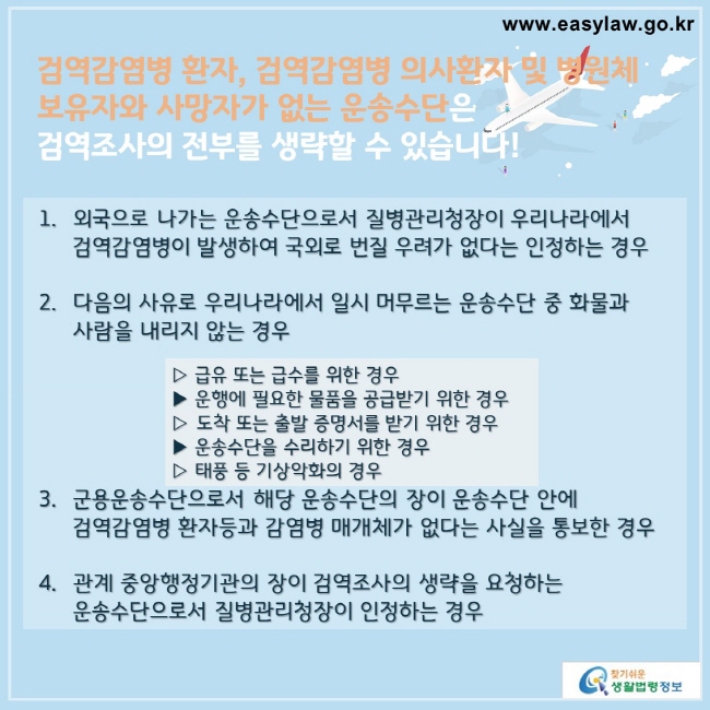 검역감염병 환자, 검역감염병 의사환자 및 병원체 보유자와 사망자가 없는 운송수단은
검역조사의 전부를 생략할 수 있습니다!


1. 외국으로 나가는 운송수단으로서 질병관리청장이 우리나라에서 검역감염병이 발생하여 국외로 번질 우려가 없다는 인정하는 경우

2. 다음의 사유로 우리나라에서 일시 머무르는 운송수단 중 화물과 사람을 내리지 않는 경우 

▷ 급유 또는 급수를 위한 경우
▶ 운행에 필요한 물품을 공급받기 위한 경우
▷ 도착 또는 출발 증명서를 받기 위한 경우
▶ 운송수단을 수리하기 위한 경우
▷ 태풍 등 기상악화의 경우

3. 군용운송수단으로서 해당 운송수단의 장이 운송수단 안에 검역감염병 환자등과 감염병 매개체가 없다는 사실을 통보한 경우

4. 관계 중앙행정기관의 장이 검역조사의 생략을 요청하는 운송수단으로서 질병관리청장이 인정하는 경우
