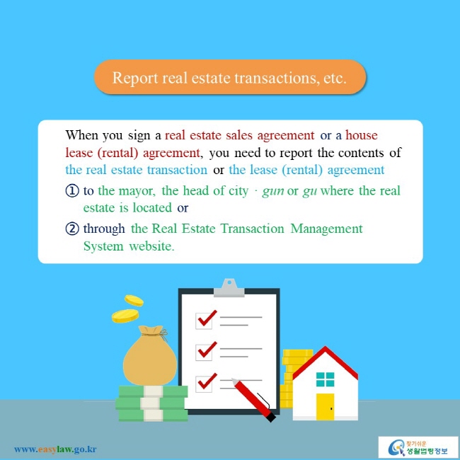 Report real estate transactions, etc. When you sign a real estate sales agreement or a house lease (rental) agreement, you need to report the contents of the real estate transaction or the lease (rental) agreement ① to the mayor, the head of cityㆍgun or gu where the real estate is located or ② through the Real Estate Transaction Management System website.