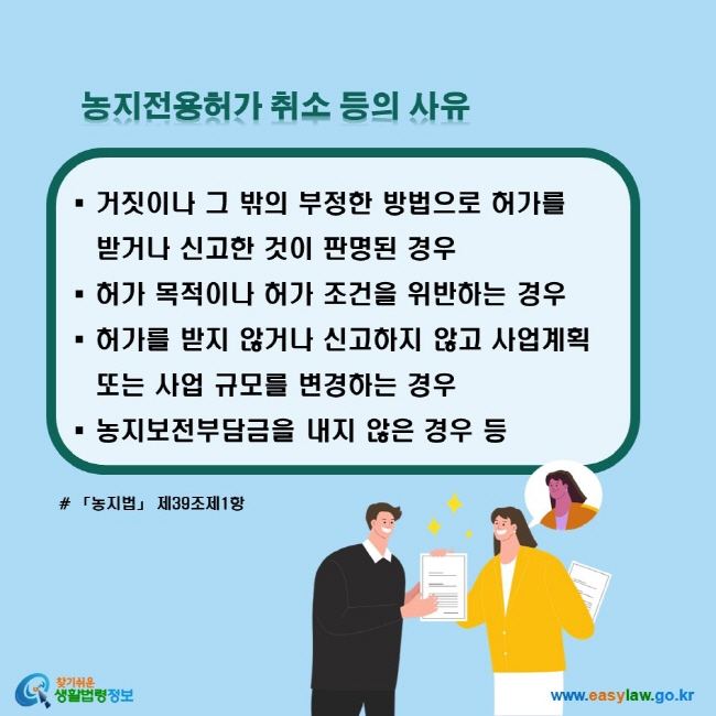 농지전용허가 취소 등의 사유: 거짓이나 그 밖의 부정한 방법으로 허가를 받거나 신고한 것이 판명된 경우, 허가 목적이나 허가 조건을 위반하는 경우, 허가를 받지 않거나 신고하지 않고 사업계획 또는 사업 규모를 변경하는 경우, 농지보전부담금을 내지 않은 경우 등 (「농지법」 제39조제1항)