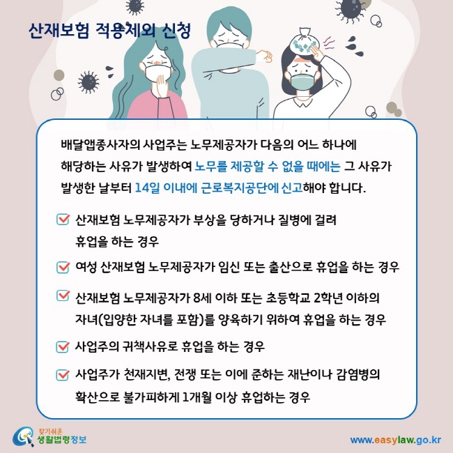 배달앱종사자의 사업주는 노무제공자가 다음의 어느 하나에 해당하는 사유가 발생하여 노무를 제공할 수 없을 때에는 그 사유가 발생한 날부터 14일 이내에 근로복지공단에 신고해야 합니다. 산재보험 노무제공자가 부상을 당하거나 질병에 걸려 휴업을 하는 경우. 여성 산재보험 노무제공자가 임신 또는 출산으로 휴업을 하는 경우. 산재보험 노무제공자가 8세 이하 또는 초등학교 2학년 이하의 자녀(입양한 자녀를 포함)를 양육하기 위하여 휴업을 하는 경우. 사업주의 귀책사유로 휴업을 하는 경우. 사업주가 천재지변, 전쟁 또는 이에 준하는 재난이나 감염병의 확산으로 불가피하게 1개월 이상 휴업하는 경우.