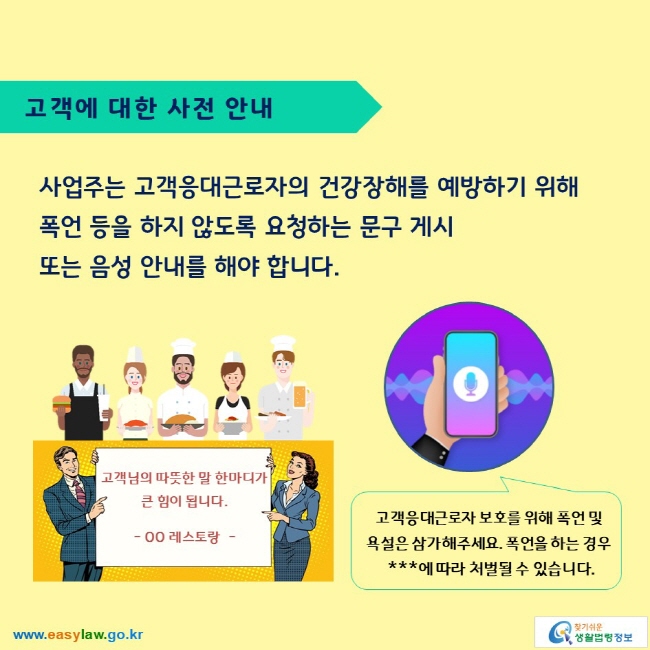 고객에 대한 사전 안내

사업주는 고객응대근로자의 건강장해를 예방하기 위해 폭언 등을 하지 않도록 요청하는 문구 게시 또는 음성 안내를 해야 합니다.

고객님의 따뜻한 말 한마디가 큰 힘이 됩니다.
- OO 레스토랑  -

고객응대근로자 보호를 위해 폭언 및 욕설은 삼가해주세요. 폭언을 하는 경우  ***에 따라 처벌될 수 있습니다. 