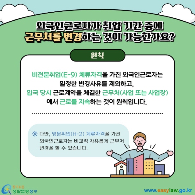 외국인근로자 취업 기간 중에 근무처를 변경하는 것이 가능한가요? 원칙 비전문취업(E-9) 체류자격을 가진 외국인근로자는 일정한 변경사유를 제외하고,  입국 당시 근로계약을 체결한 근무처(사업 또는 사업장) 에서 근로를 지속하는 것이 원칙입니다.  ※ 다만, 방문취업(H-2) 체류자격을 가진 외국인근로자는 비교적 자유롭게 근무처 변경을 할 수 있습니다.