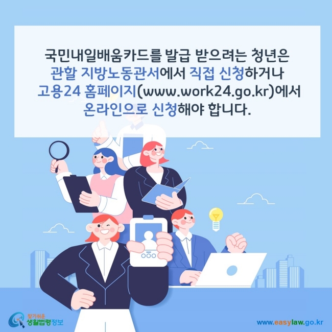 국민내일배움카드를 발급 받으려는 청년은 관할 지방노동관서에서 직접 신청하거나 직업훈련포털 HRD-NET(www.hrd.go.kr)에서 온라인으로 신청해야 합니다. 찾기쉬운 생활법령정보(www.easylaw.go.kr)