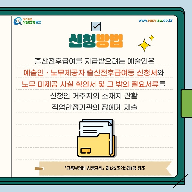 ◇ 신청방법 출산전후급여를 지급받으려는 예술인은 예술인ㆍ노무제공자 출산전후급여등 신청서와 노무 미제공 사실 확인서 및 그 밖의 필요서류를 신청인 거주지의 소재지 관할 직업안정기관의 장에게 제출 「고용보험법 시행규칙」 제125조의5제1항 참조