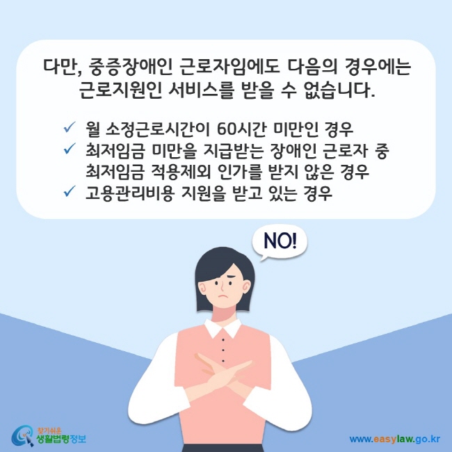 다만, 중증장애인 근로자임에도 다음의 경우에는 근로지원인 서비스를 받을 수 없습니다. 첫째, 월 소정근로시간이 60시간 미만인 경우 둘째, 최저임금 미만을 지급받는 장애인 근로자 중 최저임금 적용제외 인가를 받지 않은 경우 셋째, 고용관리비용 지원을 받고 있는 경우 찾기쉬운 생활법령정보(www.easylaw.go.kr)