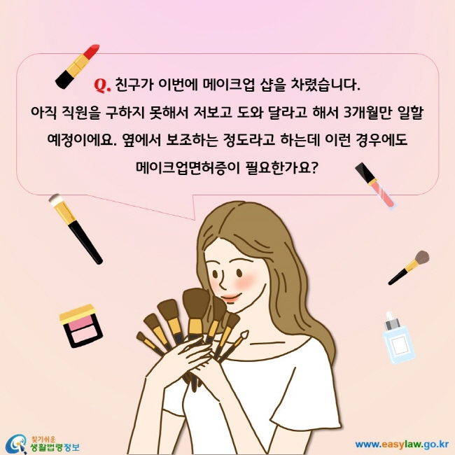 친구가 이번에 메이크업 샵을 차렸습니다. 
아직 직원을 구하지 못해서 저보고 도와 달라고 해서 3개월만 일할 예정이에요. 옆에서 보조하는 정도라고 하는데 이런 경우에도 
메이크업면허증이 필요한가요? 
