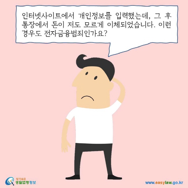 인터넷사이트에서 개인정보를 입력했는데, 그 후 통장에서 돈이 저도 모르게 이체되었습니다. 이런 경우도 전자금융범죄인가요?
찾기쉬운 생활법령정보 로고
www.easylaw.go.kr