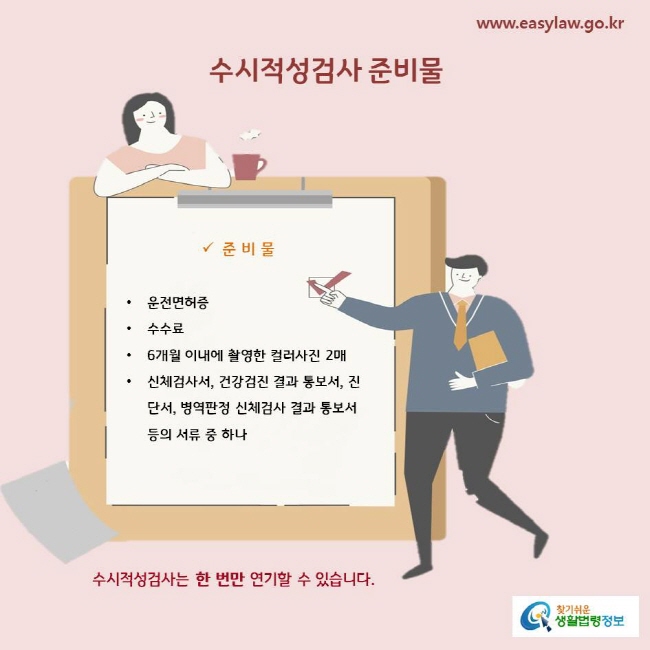 수시적성검사 준비물
운전면허증
수수료
6개월 이내에 촬영한 컬러사진 2매
신체검사서, 건강검진 결과 통보서, 진단서, 병역판정 신체검사 결과 통보서 등의 서류 중 하나

수시적성검사는 한 번만 연기할 수 있습니다.   
