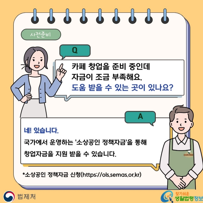 사전준비 Q. 카페 창업을 준비 중인데 자금이 조금 부족해요. 도움 받을 수 있는 곳이 있나요? A. 국가에서 운영하는 '소상공인 정책자금'을 통해 창업자금을 지원 받을 수 있습니다. *소상공인 정책자금 신청(https://ols.semas.or.kr)