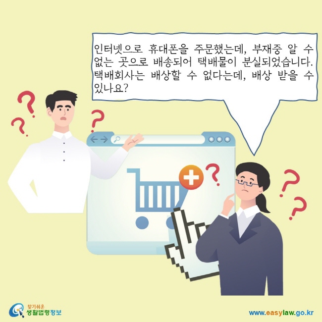 인터넷으로 휴대폰을 주문했는데, 부재중 알 수 없는 곳으로 배송되어 택배물이 분실되었습니다. 택배회사는 배상할 수 없다는데, 배상 받을 수 있나요?
찾기쉬운 생활법령정보 로고
www.easylaw.go.kr