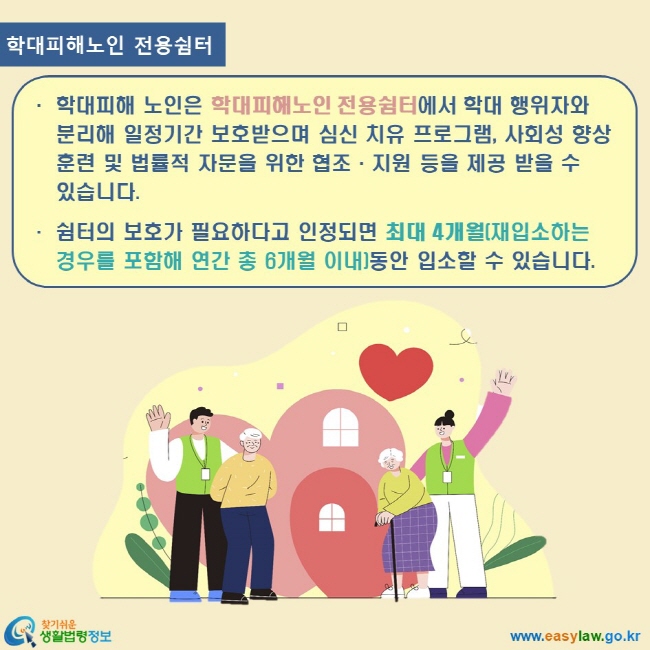 www.easylaw.go.kr 찾기쉬운 생활법령정보 로고 학대피해노인 전용쉼터 학대피해 노인은 학대피해노인 전용쉼터에서 학대 행위자와 분리해 일정기간 보호받으며 심신 치유 프로그램, 사회성 향상 훈련 및 법률적 자문을 위한 협조·지원 등을 제공 받을 수 있습니다. 쉼터의 보호가 필요하다고 인정되면 최대 4개월(재입소하는 경우를 포함해 연간 총 6개월 이내)동안 입소할 수 있습니다.