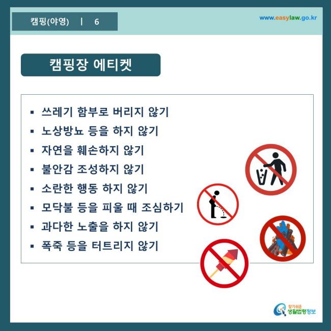 www.easylaw.go.kr 캠핑장 에티켓 ● 쓰레기 함부로 버리지 않기 ● 노상방뇨 등을 하지 않기 ● 자연을 훼손하지 않기 ● 불안감 조성하지 않기 ● 소란한 행동 하지 않기 ● 모닥불 등을 피울 때 조심하기 ● 과다한 노출을 하지 않기 ● 폭죽 등을 터트리지 않기