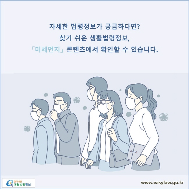 자세한 법령정보가 궁금하다면? 찾기 쉬운 생활법령정보, 「미세먼지」 콘텐츠에서 확인할 수 있습니다. 
