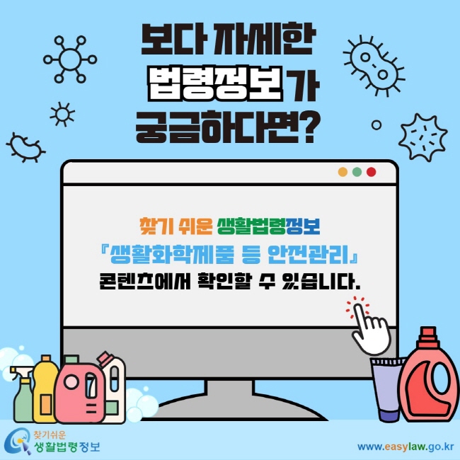 보다 자세한 법령정보가 궁금하다면? 찾기 쉬운 생활법령정보 『생활화학제품 등 안전관리』 콘텐츠에서 확인할 수 있습니다.