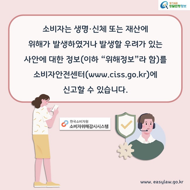 소비자는 생명·신체 또는 재산에 위해가 발생하였거나 발생할 우려가 있는 사안에 대한 정보(이하 “위해정보”라 함)를 소비자안전센터(www.ciss.go.kr)에 신고할 수 있습니다.