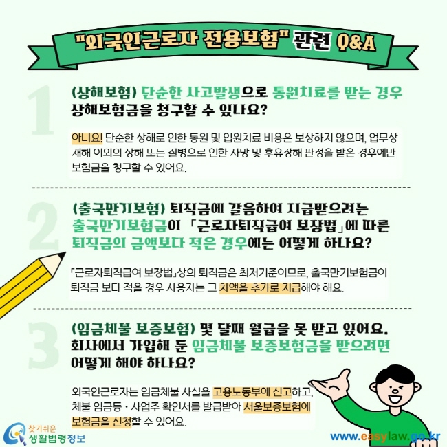 "외국인근로자 전용보험" 관련 Q&A 1. (상해보험) 단순한 사고발생으로 통원치료를 받는 경우 상해보험금을 청구할 수 있나요? 아니요! 단순한 상해로 인한 통원 및 입원치료 비용은 보상하지 않으며, 업무상재해 이외의 상해 또는 질병으로 인한 사망 및 후유장해 판정을 받은 경우에만 보험금을 청구할 수 있어요.  2. (출국만기보험) 퇴직금에 갈음하여 지급받으려는 출국만기보험금이  「근로자퇴직급여 보장법」에 따른 퇴직금의 금액보다 적은 경우에는 어떻게 하나요? 「근로자퇴직급여 보장법」상의 퇴직금은 최저기준이므로, 출국만기보험금이 퇴직금 보다 적을 경우 사용자는 그 차액을 추가로 지급해야 해요. 3. (임금체불 보증보험) 몇 달째 월급을 못 받고 있어요. 회사에서 가입해 둔 임금체불 보증보험금을 받으려면 어떻게 해야 하나요? 외국인근로자는 임금체불 사실을 고용노동부에 신고하고, 체불 임금등ㆍ사업주 확인서를 발급받아 서울보증보험에 보험금을 신청할 수 있어요.