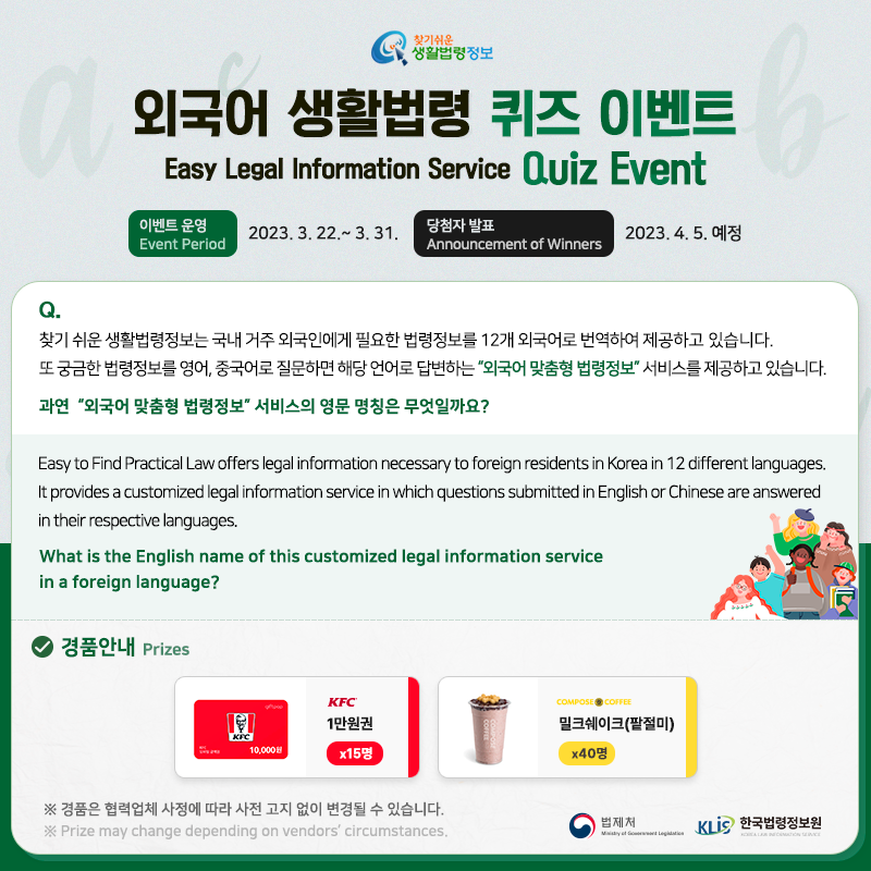 찾기 쉬운 생활법령정보 외국어 생활법령 퀴즈 이벤트 Easy Legal Information Service Quiz Event 이벤트 운영(Event Period): 2023. 3. 22. ~ 3. 31. 당첨자 발표(Announcement of Winners): 2023. 4. 5. 예정  Q. 찾기 쉬운 생활법령정보는 국내 거주 외국인에게 필요한 법령정보를 12개 외국어로 번역하여 제공하고 있습니다. 또 궁금한 법령정보를 영어, 중국어로 질문하면 해당 언어로 답변하는 “외국어 맞춤형 법령정보” 서비스를 제공하고 있습니다.    과연  “외국어 맞춤형 법령정보” 서비스의 영문 명칭은 무엇일까요?    Easy to Find Practical Law offers legal information necessary to foreign residents in Korea in 12 different languages. It provides a customized legal information service in which questions submitted in English or Chinese are answered in their respective languages. What is the English name of this customized legal information service in a foreign language?     ① Law Info by Cards    ② Easy to Find, Practical Law    ③ Customized Law Information    ④ The easy legal information service  경품안내 [KFC] 1만원권 x 15명, [컴포즈] 밀크쉐이크(팥절미) x 40명  ※ 경품은 협력업체 사정에 따라 사전 고지 없이 변경될 수 있습니다. ※ Prize may change depending on vendors' circumstances.  법제처 한국법령정보원